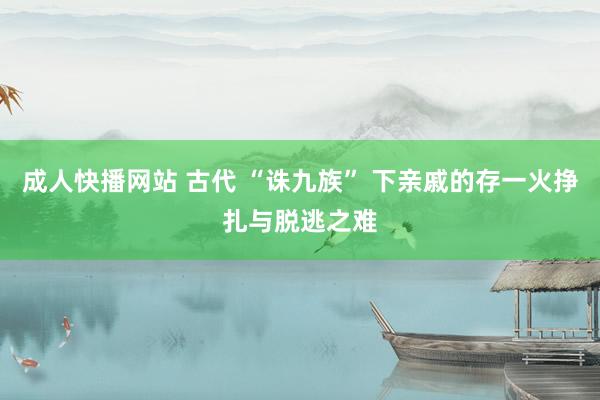 成人快播网站 古代 “诛九族” 下亲戚的存一火挣扎与脱逃之难