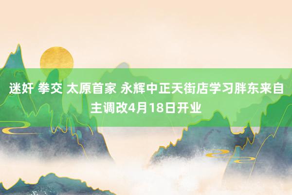 迷奸 拳交 太原首家 永辉中正天街店学习胖东来自主调改4月18日开业