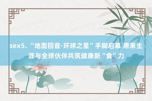 sex5. “地面回音·环球之星”手脚启幕 原来生涯与全球伙伴共筑健康新“食”力