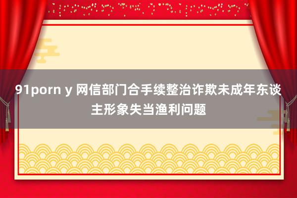 91porn y 网信部门合手续整治诈欺未成年东谈主形象失当渔利问题