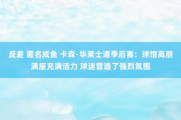 反差 匿名咸鱼 卡森-华莱士道季后赛：球馆高朋满座充满活力 球迷营造了强烈氛围