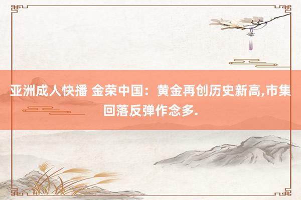 亚洲成人快播 金荣中国：黄金再创历史新高,市集回落反弹作念多.