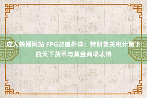 成人快播网站 FPG财盛外洋：特朗普关税计策下的天下货币与黄金商场表情