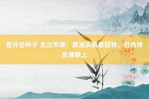 苍井空种子 主次节律：原油头肩底回转，日内终反弹朝上