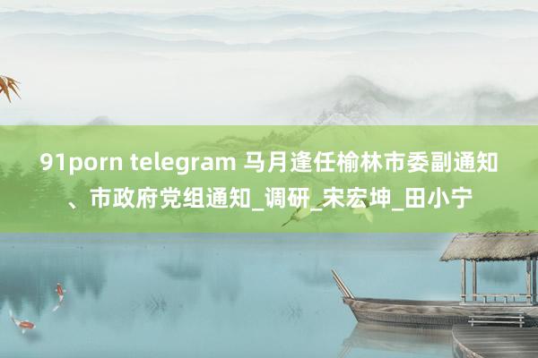 91porn telegram 马月逢任榆林市委副通知、市政府党组通知_调研_宋宏坤_田小宁