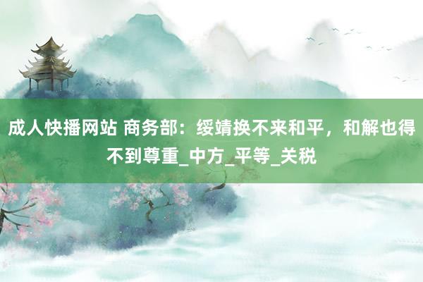 成人快播网站 商务部：绥靖换不来和平，和解也得不到尊重_中方_平等_关税
