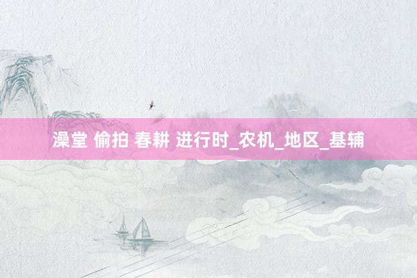 澡堂 偷拍 春耕 进行时_农机_地区_基辅