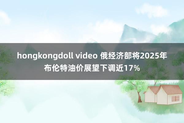 hongkongdoll video 俄经济部将2025年布伦特油价展望下调近17%