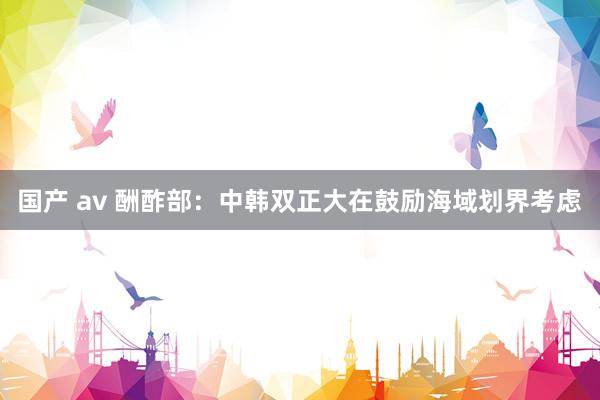国产 av 酬酢部：中韩双正大在鼓励海域划界考虑