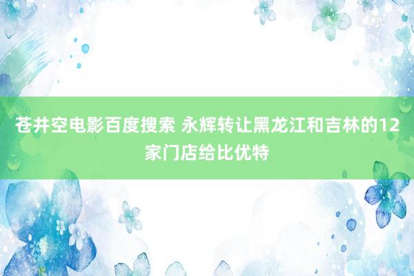 苍井空电影百度搜索 永辉转让黑龙江和吉林的12家门店给比优特