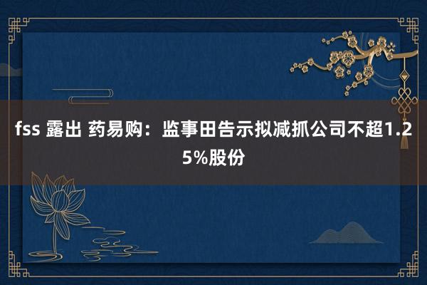 fss 露出 药易购：监事田告示拟减抓公司不超1.25%股份