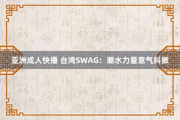 亚洲成人快播 台湾SWAG：潮水力量意气抖擞