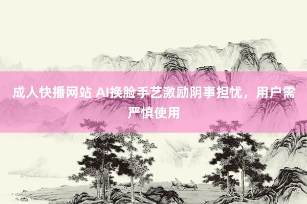 成人快播网站 AI换脸手艺激励阴事担忧，用户需严慎使用