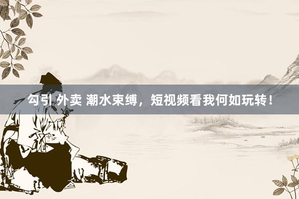 勾引 外卖 潮水束缚，短视频看我何如玩转！