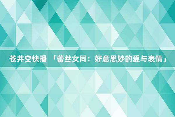 苍井空快播 「蕾丝女同：好意思妙的爱与表情」