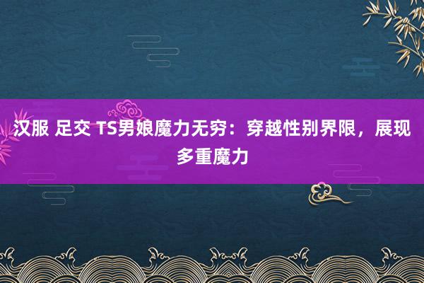 汉服 足交 TS男娘魔力无穷：穿越性别界限，展现多重魔力