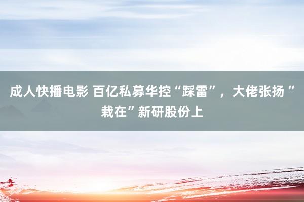 成人快播电影 百亿私募华控“踩雷”，大佬张扬“栽在”新研股份上