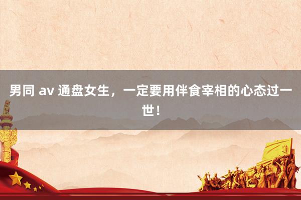男同 av 通盘女生，一定要用伴食宰相的心态过一世！