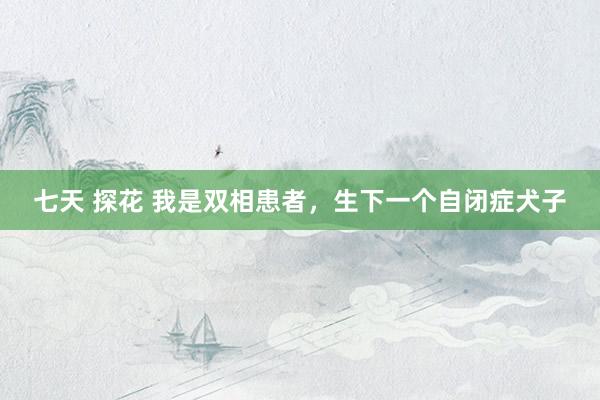 七天 探花 我是双相患者，生下一个自闭症犬子