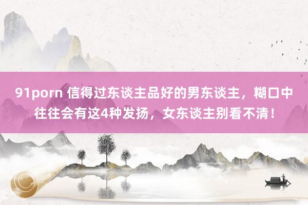 91porn 信得过东谈主品好的男东谈主，糊口中往往会有这4种发扬，女东谈主别看不清！