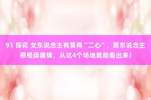 91 探花 女东说念主有莫得“二心”，男东说念主根柢毋庸猜，从这4个场地就能看出来！
