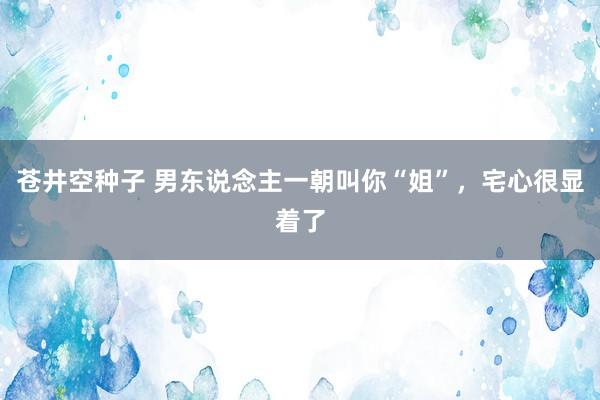 苍井空种子 男东说念主一朝叫你“姐”，宅心很显着了