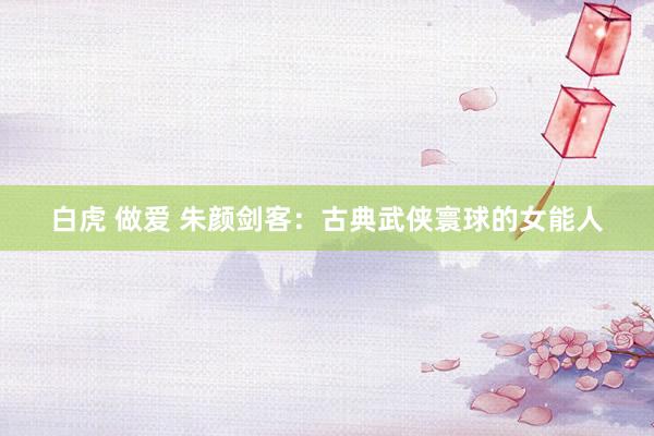 白虎 做爱 朱颜剑客：古典武侠寰球的女能人