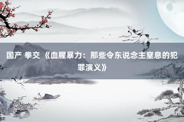 国产 拳交 《血腥暴力：那些令东说念主窒息的犯罪演义》
