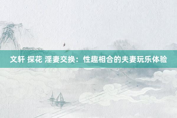 文轩 探花 淫妻交换：性趣相合的夫妻玩乐体验