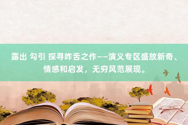 露出 勾引 探寻咋舌之作——演义专区盛放新奇、情感和启发，无穷风范展现。