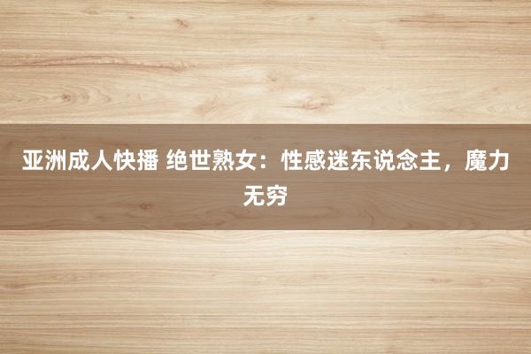 亚洲成人快播 绝世熟女：性感迷东说念主，魔力无穷