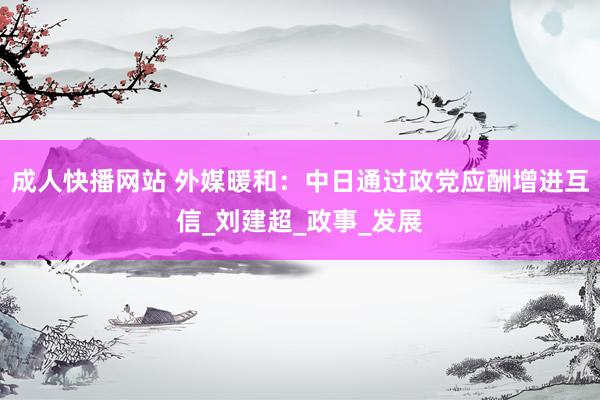 成人快播网站 外媒暖和：中日通过政党应酬增进互信_刘建超_政事_发展