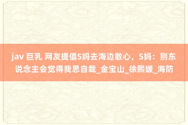 jav 巨乳 网友提倡S妈去海边散心，S妈：别东说念主会觉得我思自裁_金宝山_徐熙媛_海防