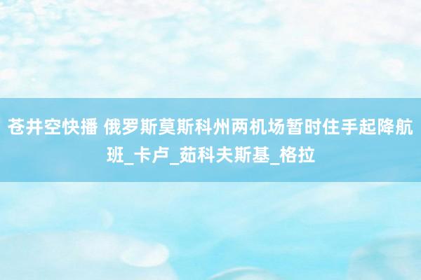 苍井空快播 俄罗斯莫斯科州两机场暂时住手起降航班_卡卢_茹科夫斯基_格拉