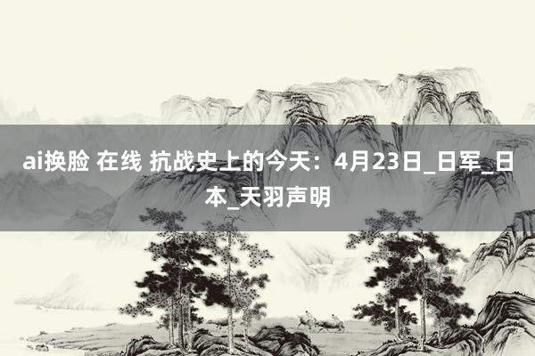 ai换脸 在线 抗战史上的今天：4月23日_日军_日本_天羽声明