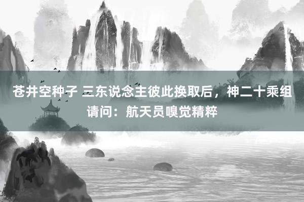 苍井空种子 三东说念主彼此换取后，神二十乘组请问：航天员嗅觉精粹