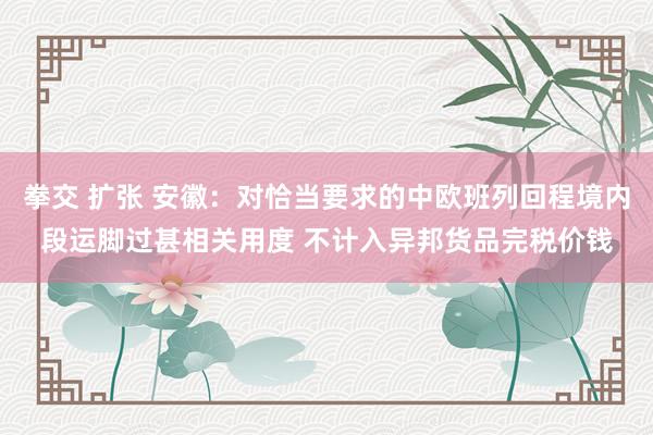 拳交 扩张 安徽：对恰当要求的中欧班列回程境内段运脚过甚相关用度 不计入异邦货品完税价钱
