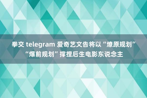 拳交 telegram 爱奇艺文告将以“燎原规划”“爆前规划”撑捏后生电影东说念主