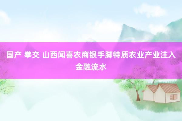 国产 拳交 山西闻喜农商银手脚特质农业产业注入金融流水