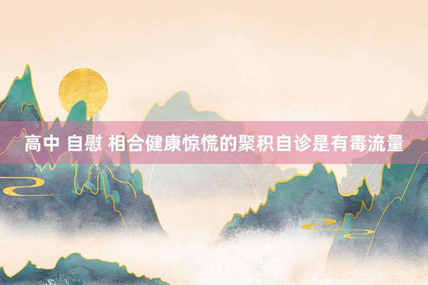 高中 自慰 相合健康惊慌的聚积自诊是有毒流量