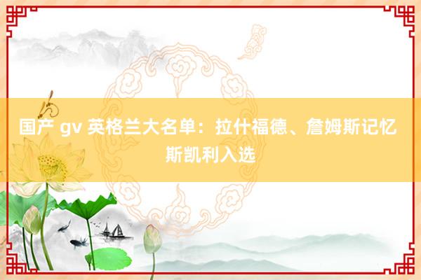 国产 gv 英格兰大名单：拉什福德、詹姆斯记忆 斯凯利入选