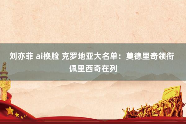刘亦菲 ai换脸 克罗地亚大名单：莫德里奇领衔 佩里西奇在列