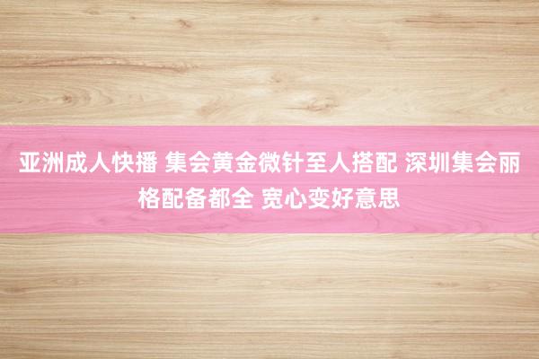 亚洲成人快播 集会黄金微针至人搭配 深圳集会丽格配备都全 宽心变好意思