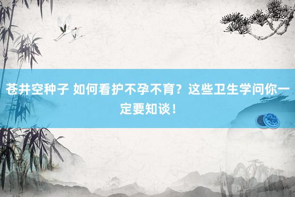 苍井空种子 如何看护不孕不育？这些卫生学问你一定要知谈！