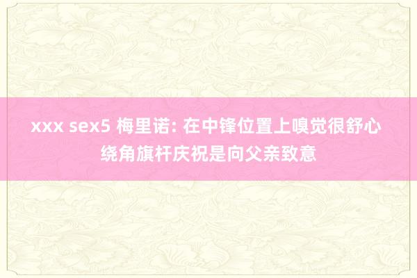 xxx sex5 梅里诺: 在中锋位置上嗅觉很舒心 绕角旗杆庆祝是向父亲致意