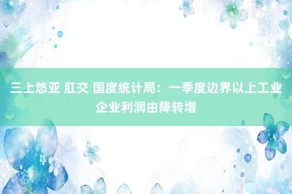 三上悠亚 肛交 国度统计局：一季度边界以上工业企业利润由降转增