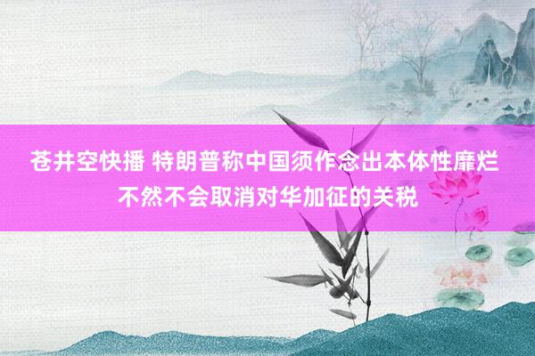 苍井空快播 特朗普称中国须作念出本体性靡烂 不然不会取消对华加征的关税