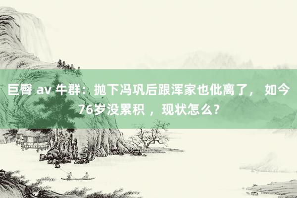 巨臀 av 牛群：抛下冯巩后跟浑家也仳离了， 如今76岁没累积 ，现状怎么？