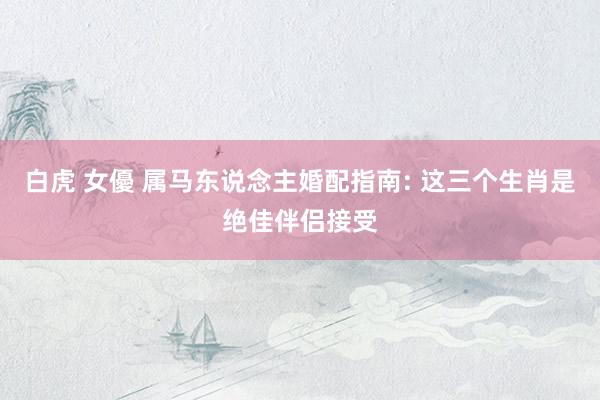 白虎 女優 属马东说念主婚配指南: 这三个生肖是绝佳伴侣接受