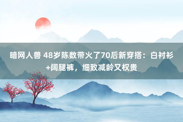 暗网人兽 48岁陈数带火了70后新穿搭：白衬衫+阔腿裤，细致减龄又权贵
